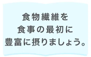 食物繊維を食事の最初に豊富に摂りましょう。