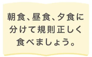 朝食、昼食、夕食に分けて規則正しく食べましょう。
