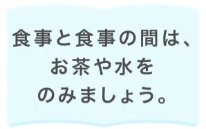 食事と食事の間は、お茶や水をのみましょう。