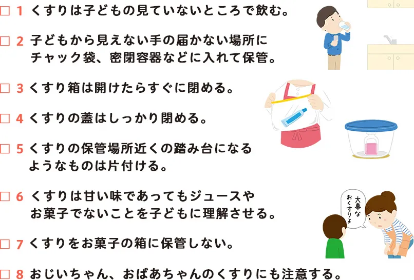 1.くすりは子どもの見てないところで飲む。2.子どもから見えない手の届かない場所にチャック袋、密閉容器などに入れて保管。3.くすり箱は開けたらすぐに閉める。4.くすりの蓋はしっかり閉める。5.くすりの保管場所の踏み台になるようなものは片づける付ける。6.くすりは甘い味であってもジュースやお菓子ではないことを理解させる。7.くすりをお菓子の箱にいれない。8.おじいちゃん、おばあちゃんのくすりにも注意する。