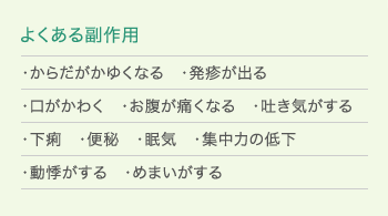 「よくある副作用」・からだがかゆくなる ・発疹が出る ・口がかわく ・お腹が痛くなる ・吐き気がする ・下痢 ・便秘 ・眠気 ・集中力の低下 ・動悸がする ・めまいがする
