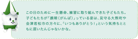この日のために一生懸命、練習に取り組んできた子どもたち。子どもたちが「顔晴(がんば)」っている姿は、見守る大熊町や会津若松市の方々に、「いつもありがとう!」という気持ちとともに届いたんじゃないかな。