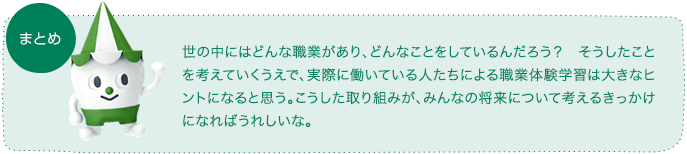 世の中にはどんな職業があり、どんなことをしているんだろう? そうしたことを考えていくうえで、実際に働いている人たちによる職業体験学習は大きなヒントになると思う。こうした取り組みが、みんなの将来について考えるきっかけになればうれしいな。