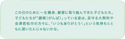 この日のために一生懸命、練習に取り組んできた子どもたち。子どもたちが「顔晴(がんば)」っている姿は、見守る大熊町や会津若松市の方々に、「いつもありがとう!」という気持ちとともに届いたんじゃないかな。