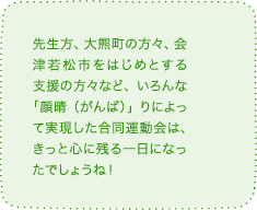 先生方、大熊町の方々、会津若松市をはじめとする支援の方々など、いろんな「顔晴(がんば)」りによって実現した合同運動会は、きっと心に残る一日になったでしょうね!
