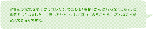 皆さんの元気な様子がうれしくて、わたしも「顔晴(がんば)」らなくっちゃ、と勇気をもらいました! 想いをひとつにして協力し合うことで、いろんなことが実現できるんですね。
