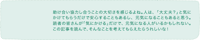 助け合い協力し合うことの大切さを感じるよね。人は、「大丈夫?」と気にかけてもらうだけで安心することもあるし、元気になることもあると思う。読者の皆さんが「気にかける」だけで、元気になる人がいるかもしれない。この記事を読んで、そんなことを考えてもらえたらうれしいな!