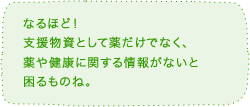 なるほど!支援物資として薬だけでなく、薬と健康に関する情報がないと困るものね。