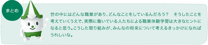 まとめ:世の中にはどんな職業があり、どんなことをしているんだろう? そうしたことを考えていくうえで、実際に働いている人たちによる職業体験学習は大きなヒントになると思う。こうした取り組みが、みんなの将来について考えるきっかけになればうれしいな。