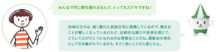 「みんなで同じ舞を踊れるなんて、とってもステキですね!」スコッピィ「地域の方々は、遠く離れた仮設住宅に避難しているので、集まることが難しくなっているけれど、伝統的な踊りや音楽を通じて、こうして心がひとつになれるのは素敵なことだね。運動会の演目として引き継がれているのも、すごく良いことだと感じたよ。」