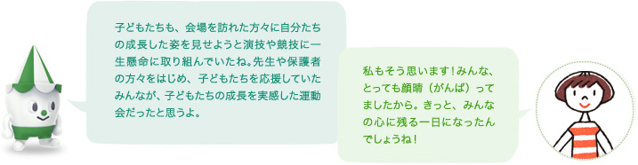 スコッピィ「子どもたちも、会場を訪れた方々に自分たちの成長した姿を見せようと演技や競技に一生懸命に取り組んでいたね。先生や保護者の方々をはじめ、子どもたちを応援していたみんなが、子どもたちの成長を実感した運動会だったと思うよ。」「私もそう思います!みんな、とっても顔晴(がんば)ってましたから。 きっと、みんなの心に残る一日になったんでしょうね!」