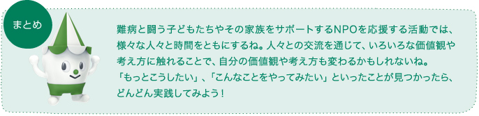難病と闘う子どもたちやその家族をサポートするNPOを応援する活動では、様々な人々と時間をともにするね。人々との交流を通じて、いろいろな価値観や考え方に触れることで、自分の価値観や考え方も変わるかもしれないね。「もっとこうしたい」、「こんなことをやってみたい」といったことが見つかったら、どんどん実践してみよう!
