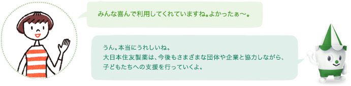 みんな喜んで利用してくれていますね。よかったぁ~。スコッピィ:うん。本当にうれしいね。住友ファーマは、今後もさまざまな団体や企業と協力しながら、子どもたちへの支援を行っていくよ。