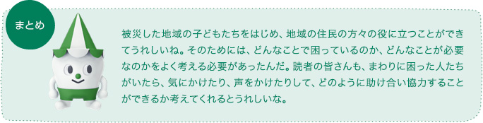 まとめ 被災した地域の子どもたちをはじめ、地域の住民の方々の役に立つことができてうれしいね。そのためには、どんなことで困っているのか、どんなことが必要なのかをよく考える必要があったんだ。読者の皆さんも、まわりに困った人たちがいたら、気にかけたり、声をかけたりして、どのように助け合い協力することができるか考えてくれるとうれしいな。