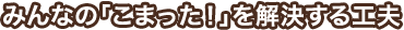 みんなの「こまった!」を解決する工夫