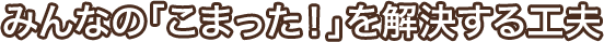 みんなの「こまった!」を解決する工夫