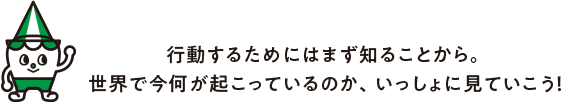⾏動するためにはまず知ることから。世界で今何が起こっているのか、いっしょに⾒ていこう!
