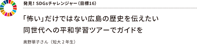 発見! SDGsチャレンジャー(目標16) ~ 「怖い」だけではない広島の歴史を伝えたい同世代への平和学習ツアーでガイドを ~ 奥野華子さん(短大2 年生)