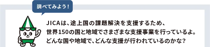 JICAは、途上国の課題解決を支援するため、世界150の国と地域でさまざまな支援事業を行っているよ。どんな国や地域で、どんな支援が行われているのかな?