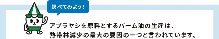 調べてみよう!アブラヤシを原料とするパーム油の生産は、
熱帯林減少の最大の要因の一つと言われています。