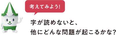 考えてみよう 字が読めないと、他にどんな問題が起こるかな?