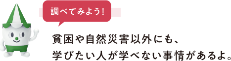 調べてみよう 貧困や自然災害以外にも、学びたい人が学べない事情があるよ。